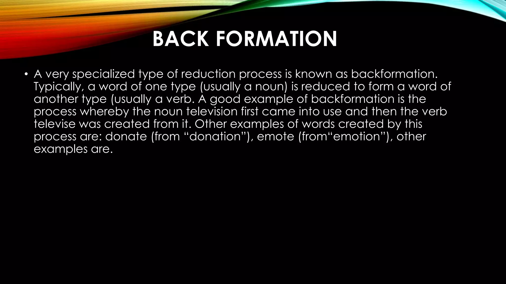 BACK FORMATION
• A very specialized type of reduction process is known as backformation.
Typically, a word of one type (usually a noun) is reduced to form a word of
another type (usually a verb. A good example of backformation is the
process whereby the noun television first came into use and then the verb
televise was created from it. Other examples of words created by this
process are: donate (from “donation”), emote (from“emotion”), other
examples are.
 