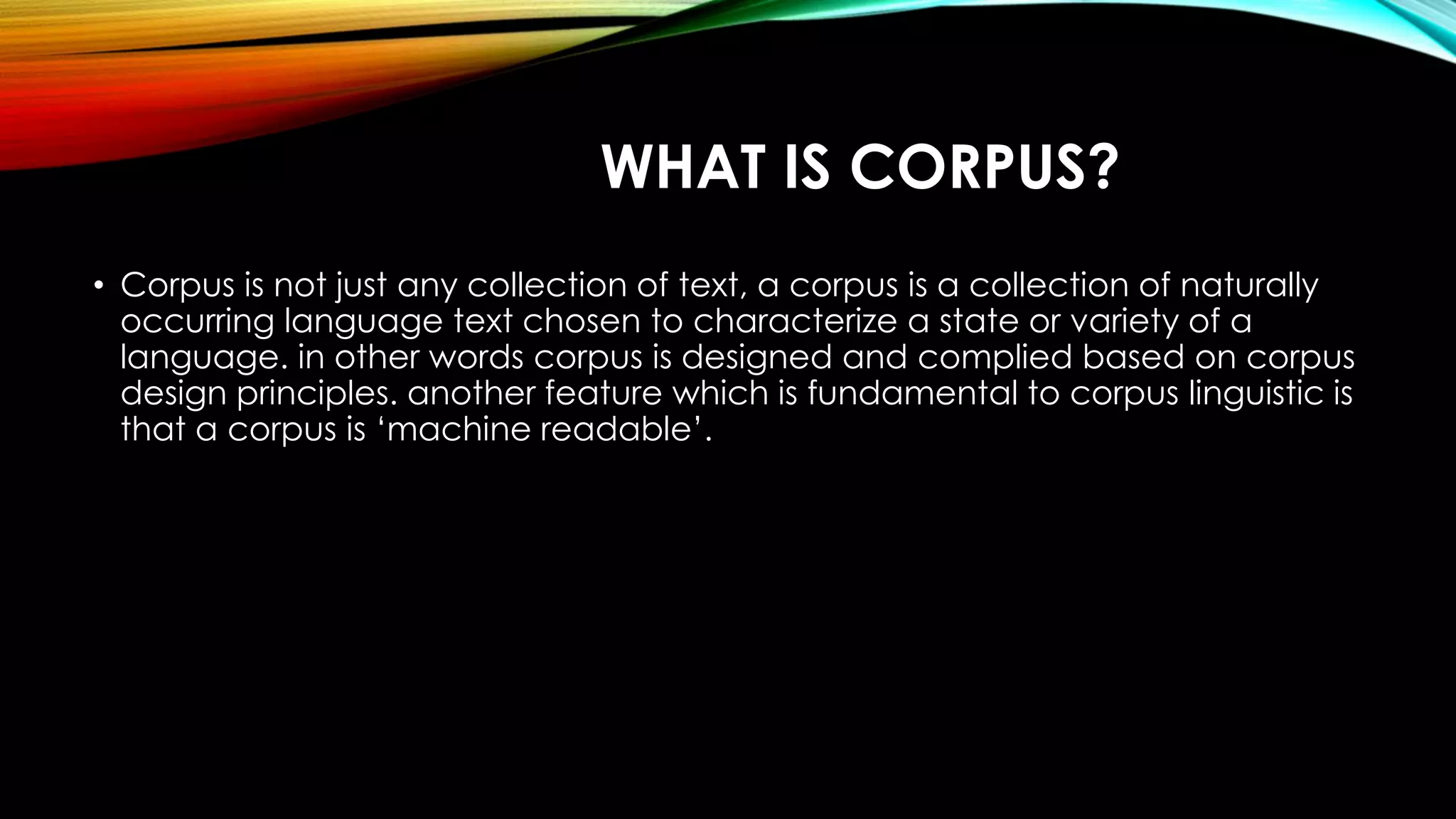 WHAT IS CORPUS?
• Corpus is not just any collection of text, a corpus is a collection of naturally
occurring language text chosen to characterize a state or variety of a
language. in other words corpus is designed and complied based on corpus
design principles. another feature which is fundamental to corpus linguistic is
that a corpus is ‘machine readable’.
 