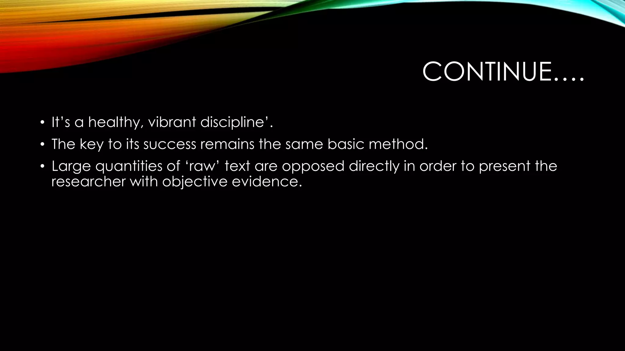 CONTINUE….
• It’s a healthy, vibrant discipline’.
• The key to its success remains the same basic method.
• Large quantities of ‘raw’ text are opposed directly in order to present the
researcher with objective evidence.
 