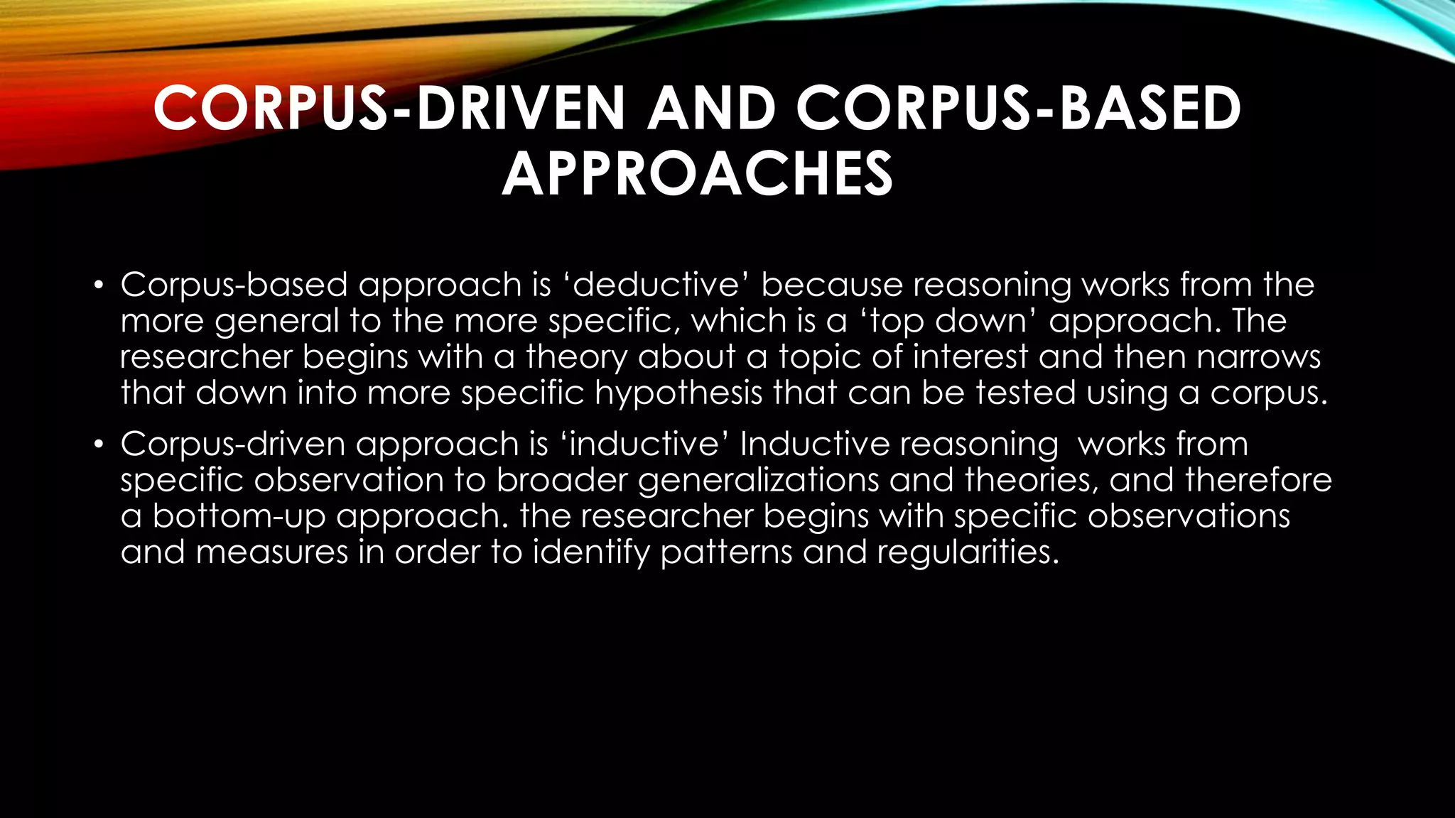CORPUS-DRIVEN AND CORPUS-BASED
APPROACHES
• Corpus-based approach is ‘deductive’ because reasoning works from the
more general to the more specific, which is a ‘top down’ approach. The
researcher begins with a theory about a topic of interest and then narrows
that down into more specific hypothesis that can be tested using a corpus.
• Corpus-driven approach is ‘inductive’ Inductive reasoning works from
specific observation to broader generalizations and theories, and therefore
a bottom-up approach. the researcher begins with specific observations
and measures in order to identify patterns and regularities.
 