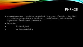 PHRASE
• In everyday speech, a phrase may refer to any group of words. In linguistics,
a phrase is a group of words that form a constituent and so function as a
single unit in the syntax of a sentence.
• Examples
• in the big hall
• at the market day
 