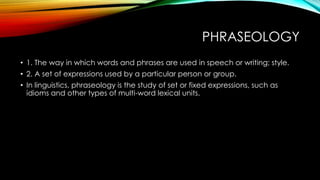 PHRASEOLOGY
• 1. The way in which words and phrases are used in speech or writing; style.
• 2. A set of expressions used by a particular person or group.
• In linguistics, phraseology is the study of set or fixed expressions, such as
idioms and other types of multi-word lexical units.
 
