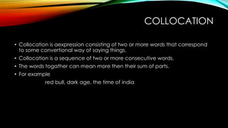 COLLOCATION
• Collocation is aexpression consisting of two or more words that correspond
to some convertional way of saying things.
• Collocation is a sequence of two or more consecutive words.
• The words togather can mean more then their sum of parts.
• For example
red bull, dark age, the time of india
 