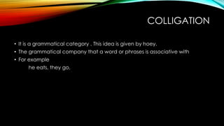 COLLIGATION
• It is a grammatical category . This idea is given by hoey.
• The grammatical company that a word or phrases is associative with
• For example
he eats, they go,
 
