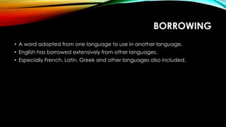 BORROWING
• A word adopted from one language to use in another language.
• English has borrowed extensively from other languages.
• Especially French, Latin, Greek and other languages also included.
 