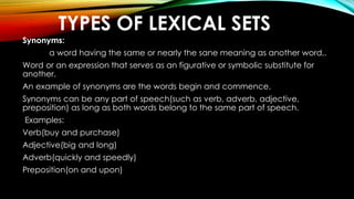 TYPES OF LEXICAL SETS
Synonyms:
a word having the same or nearly the sane meaning as another word,.
Word or an expression that serves as an figurative or symbolic substitute for
another.
An example of synonyms are the words begin and commence.
Synonyms can be any part of speech(such as verb, adverb, adjective,
preposition) as long as both words belong to the same part of speech.
Examples:
Verb(buy and purchase)
Adjective(big and long)
Adverb(quickly and speedly)
Preposition(on and upon)
 
