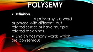 POLYSEMY
Definition:
A polysemy is a word
or phrase with different, but
related senses or have multiple
related meanings.
 English has many words which
are polysemous.
 