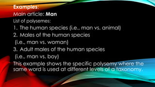 Examples:
Main article: Man
List of polysemes:
1. The human species (i.e., man vs. animal)
2. Males of the human species
(i.e., man vs. woman)
3. Adult males of the human species
(i.e., man vs. boy)
This example shows the specific polysemy where the
same word is used at different levels of a taxonomy.
 