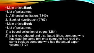 • Main article:Bank
• List of polysemes:
1. A financial institution.(3340)
2. Bank of river(beach)(2767)
• Main article:Book
• List of polysemes:
1) a bound collection of pages(1284)
2) a text reproduced and distributed (thus, someone who
has read the same text on a computer has read the
same book as someone who had the actual paper
volume)(112)
 