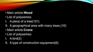 • Main article:Wood
• List of polysemes:
I. A piece of a tree(121)
II. A geographical area with many trees.(10)
• Main article:Crane
• List of polysemes:
I. A bird(2)
II. A type of construction equipment(6)
 