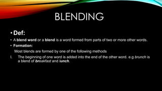 BLENDING
•Def:
• A blend word or a blend is a word formed from parts of two or more other words.
• Formation:
Most blends are formed by one of the following methods
I. The beginning of one word is added into the end of the other word. e.g brunch is
a blend of breakfast and lunch.
 
