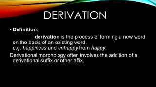 DERIVATION
• Definition:
derivation is the process of forming a new word
on the basis of an existing word,
e.g. happiness and unhappy from happy,
Derivational morphology often involves the addition of a
derivational suffix or other affix.
 