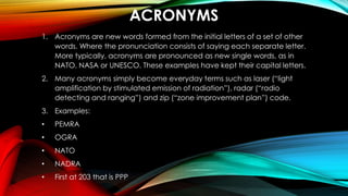 ACRONYMS
1. Acronyms are new words formed from the initial letters of a set of other
words. Where the pronunciation consists of saying each separate letter.
More typically, acronyms are pronounced as new single words, as in
NATO, NASA or UNESCO. These examples have kept their capital letters.
2. Many acronyms simply become everyday terms such as laser (“light
amplification by stimulated emission of radiation”), radar (“radio
detecting and ranging”) and zip (“zone improvement plan”) code.
3. Examples:
• PEMRA
• OGRA
• NATO
• NADRA
• First at 203 that is PPP
 