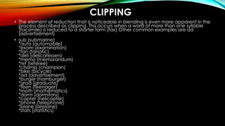 CLIPPING
• The element of reduction that is noticeable in blending is even more apparent in the
process described as clipping. This occurs when a word of more than one syllable
(facsimile) is reduced to a shorter form (fax) Other common examples are ad
(advertisement)
• sub (submarine)
*auto (automobile)
*exam (examination)
*fan (fanatic)
*deli (delicatessen)
*memo (memorandum)
*ref (referee)
*champ (champion)
*bike (bicycle)
*ad (advertisement)
*burger (hamburger)
*grad (graduate)
*teen (teenager)
*math (mathematics)
*dorm (dormitory)
*copter (helicopter)
*phone (telephone)
*plane (airplane)
*stats (statistics)
 