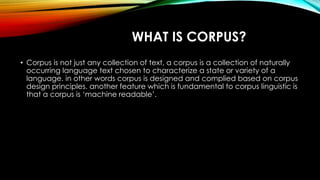 WHAT IS CORPUS?
• Corpus is not just any collection of text, a corpus is a collection of naturally
occurring language text chosen to characterize a state or variety of a
language. in other words corpus is designed and complied based on corpus
design principles. another feature which is fundamental to corpus linguistic is
that a corpus is ‘machine readable’.
 