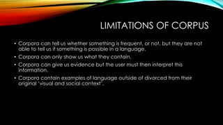LIMITATIONS OF CORPUS
• Corpora can tell us whether something is frequent, or not, but they are not
able to tell us if something is possible in a language.
• Corpora can only show us what they contain.
• Corpora can give us evidence but the user must then interpret this
information.
• Corpora contain examples of language outside of divorced from their
original ‘visual and social context’.
 