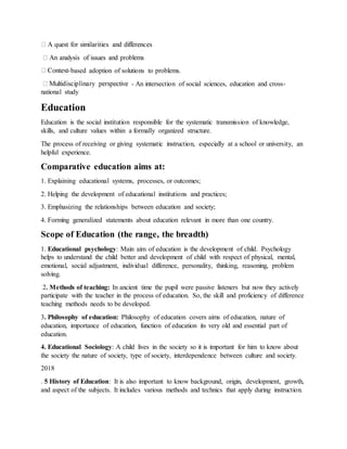 -based adoption of solutions to problems.
- An intersection of social sciences, education and cross-
national study
Education
Education is the social institution responsible for the systematic transmission of knowledge,
skills, and culture values within a formally organized structure.
The process of receiving or giving systematic instruction, especially at a school or university, an
helpful experience.
Comparative education aims at:
1. Explaining educational systems, processes, or outcomes;
2. Helping the development of educational institutions and practices;
3. Emphasizing the relationships between education and society;
4. Forming generalized statements about education relevant in more than one country.
Scope of Education (the range, the breadth)
1. Educational psychology: Main aim of education is the development of child. Psychology
helps to understand the child better and development of child with respect of physical, mental,
emotional, social adjustment, individual difference, personality, thinking, reasoning, problem
solving.
2. Methods of teaching: In ancient time the pupil were passive listeners but now they actively
participate with the teacher in the process of education. So, the skill and proficiency of difference
teaching methods needs to be developed.
3. Philosophy of education: Philosophy of education covers aims of education, nature of
education, importance of education, function of education its very old and essential part of
education.
4. Educational Sociology: A child lives in the society so it is important for him to know about
the society the nature of society, type of society, interdependence between culture and society.
2018
. 5 History of Education: It is also important to know background, origin, development, growth,
and aspect of the subjects. It includes various methods and technics that apply during instruction.
 