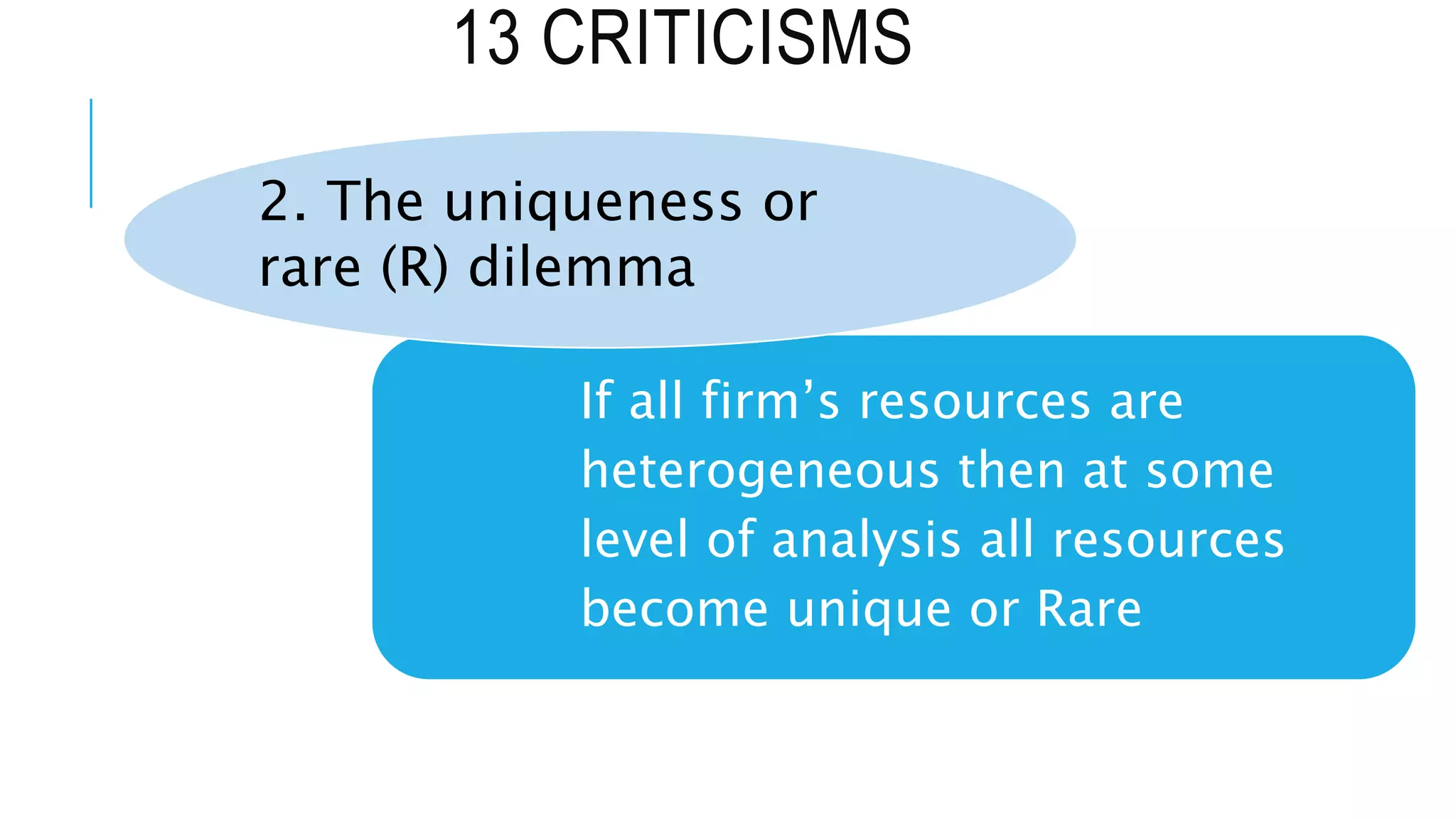 13 CRITICISMS
If all firm’s resources are
heterogeneous then at some
level of analysis all resources
become unique or Rare
2. The uniqueness or
rare (R) dilemma
 