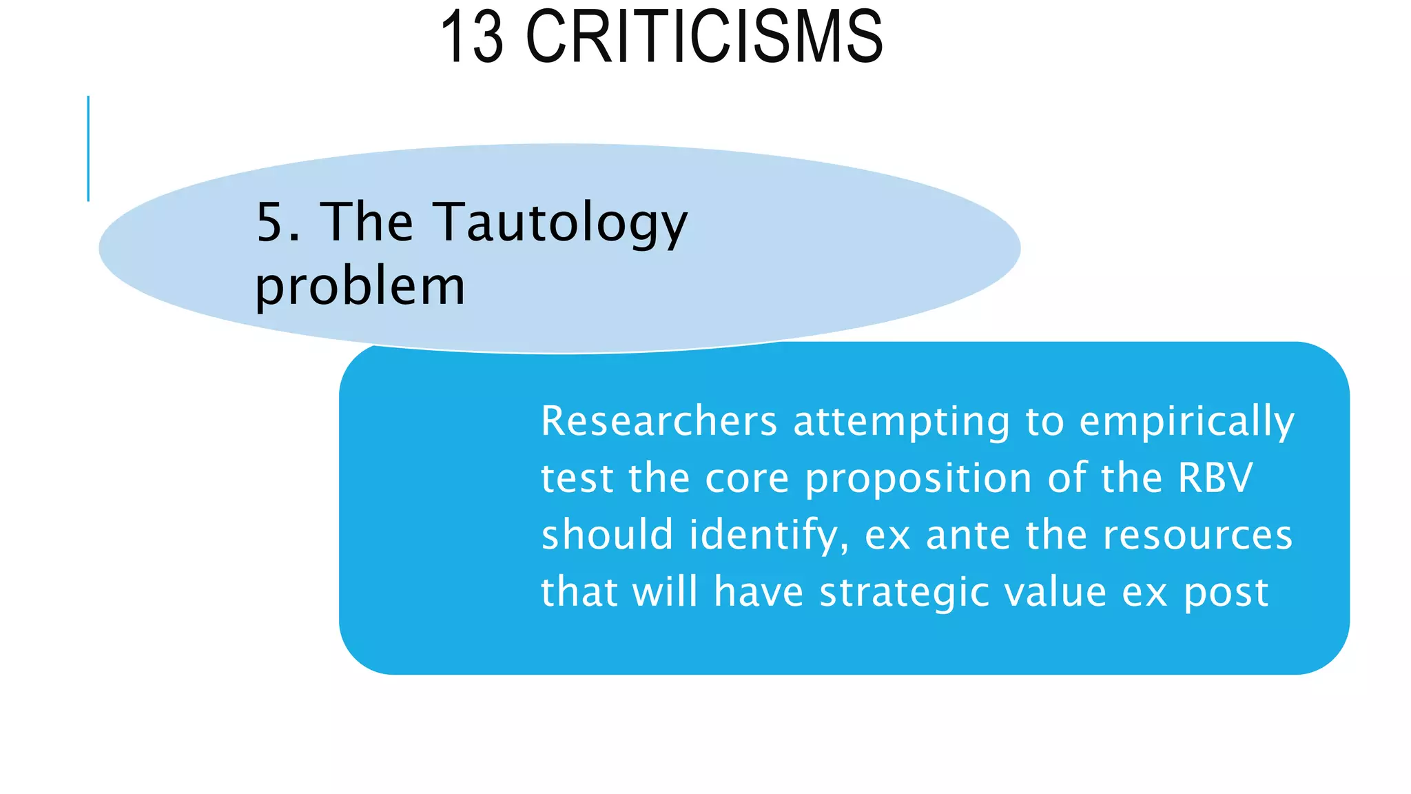 13 CRITICISMS
Researchers attempting to empirically
test the core proposition of the RBV
should identify, ex ante the resources
that will have strategic value ex post
5. The Tautology
problem
 