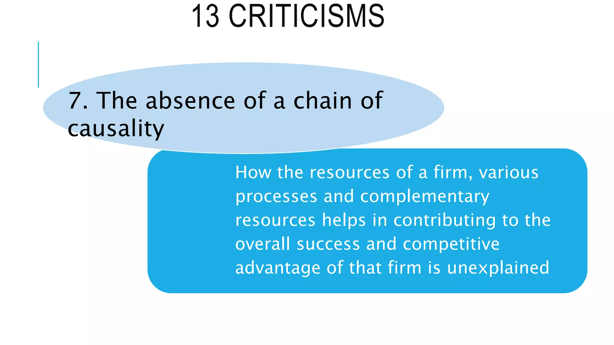 13 CRITICISMS
How the resources of a firm, various
processes and complementary
resources helps in contributing to the
overall success and competitive
advantage of that firm is unexplained
7. The absence of a chain of
causality
 