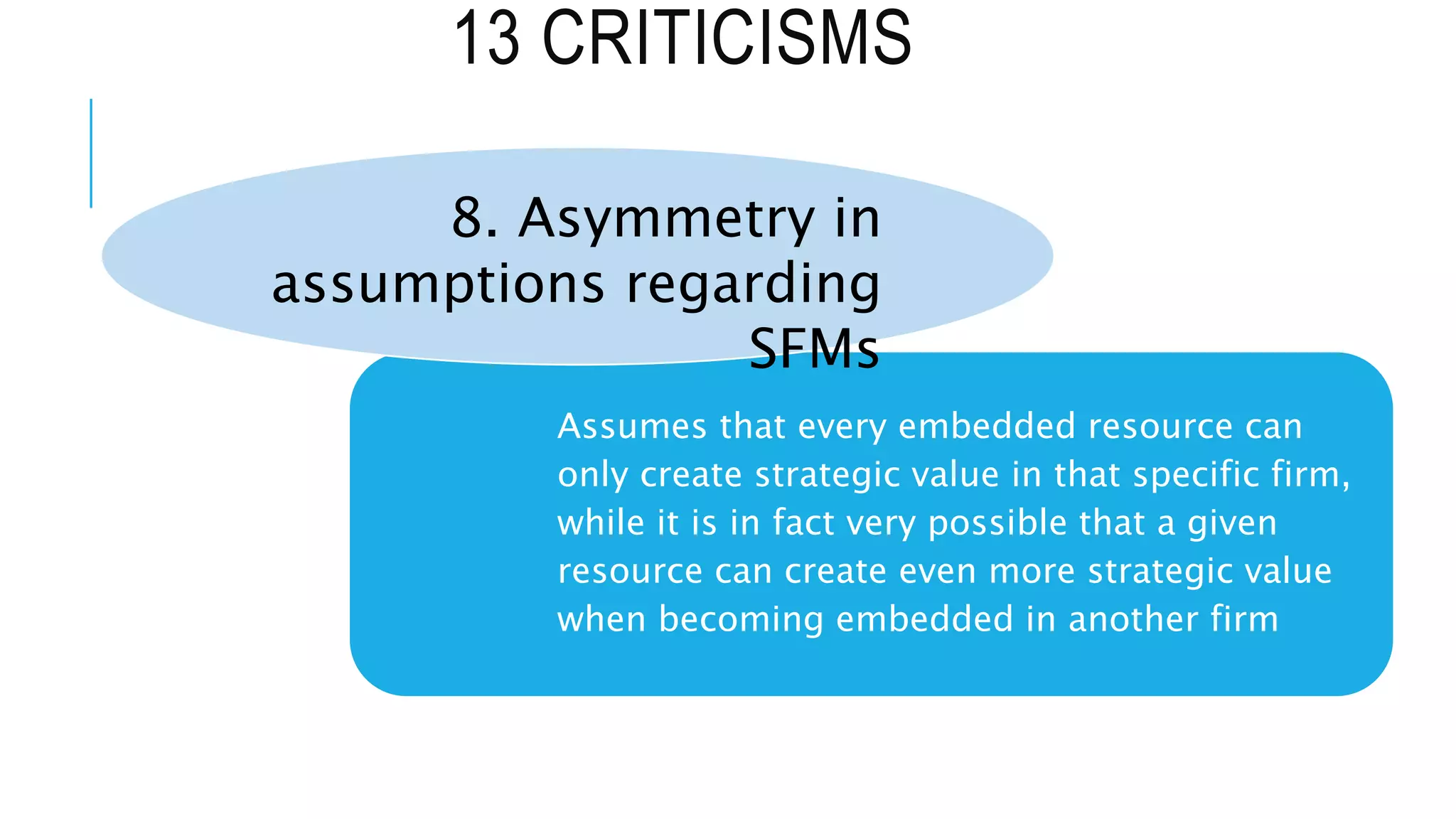 13 CRITICISMS
Assumes that every embedded resource can
only create strategic value in that specific firm,
while it is in fact very possible that a given
resource can create even more strategic value
when becoming embedded in another firm
8. Asymmetry in
assumptions regarding
SFMs
 