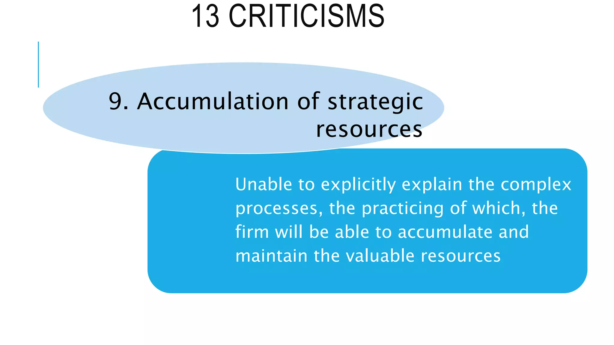 13 CRITICISMS
Unable to explicitly explain the complex
processes, the practicing of which, the
firm will be able to accumulate and
maintain the valuable resources
9. Accumulation of strategic
resources
 