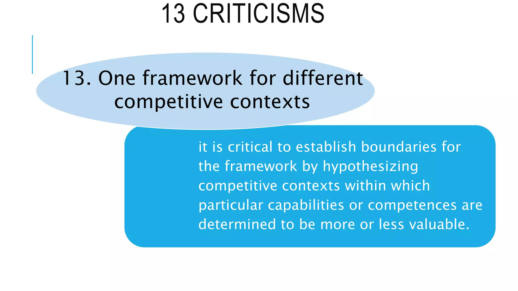 13 CRITICISMS
it is critical to establish boundaries for
the framework by hypothesizing
competitive contexts within which
particular capabilities or competences are
determined to be more or less valuable.
13. One framework for different
competitive contexts
 