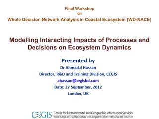 Final Workshop
                                 on
Whole Decision Network Analysis in Coastal Ecosystem (WD-NACE)



Modelling Interacting Impacts of Processes and
     Decisions on Ecosystem Dynamics

                        Presented by
                        Dr Ahmadul Hassan
             Director, R&D and Training Division, CEGIS
                       ahassan@cegisbd.com
                     Date: 27 September, 2012
                            London, UK
 