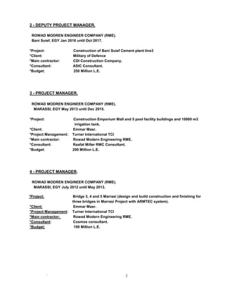 ` 2
2 - DEPUTY PROJECT MANAGER.
ROWAD MODREN ENGINEER COMPANY (RME).
Bani Suief, EGY Jan 2016 until Oct 2017.
*Project: Construction of Bani Suief Cement plant line3
*Client: Military of Defence
*Main contractor: CDI Construction Company.
*Consultant: ASIC Consultant.
*Budget: 250 Million L.E.
3 - PROJECT MANAGER.
ROWAD MODREN ENGINEER COMPANY (RME).
MARASSI, EGY May 2013 until Dec 2015.
*Project: Construction Emporium Mall and 5 pool facility buildings and 10000 m3
irrigation tank.
*Client: Emmar Masr.
*Project Management: Turner International TCI
*Main contractor: Rowad Modern Engineering RME.
*Consultant: Raafat Miller RMC Consultant.
*Budget: 200 Million L.E.
4 - PROJECT MANAGER.
ROWAD MODREN ENGINEER COMPANY (RME).
MARASSI, EGY July 2012 until May 2013.
*Project: Bridge 3, 4 and 5 Marrasi (design and build construction and finishing for
three bridges in Marrasi Project with ARMTEC system).
*Client: Emmar Masr.
*Project Management: Turner International TCI
*Main contractor: Rowad Modern Engineering RME.
*Consultant: Cosmos consultant.
*Budget: 100 Million L.E.
 