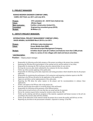 ` 3
5 - PROJECT MANAGER.
ROWAD MODREN ENGINEER COMPANY (RME).
CAIRO, EGY from Jun 2011 until July 2012.
*Project: CFC substation 22 – 66 KV Cairo festival city
*Client: Alfutam Egypt
*Main contractor: Carillion construction limited CCL.
*Consultant: Engineering consultant group (ECG).
*Budget: 80 Million L.E.
6 – DEPUTY PROJECT MANAGER.
INTERNATIONAL PROJECT MANAGEMENT COMPANY (IPMC).
SAUDI ARABIA, ALKHOBAR March 2010 to Jun 2011.
*Project: Al Khobar Lakes development
*Client: Emaar Middle East (EME).
international project Management Company.
*Budget: 4.6 billion Saudi riyals ($1.2 billion) and features more than 2,000 private
villas in a series of nine villages with retail and leisure amenities.
*Job Description:
Position: - Deputy project manager.
 Responsible for following up the daily progress of the project according to the project time schedule.
 Reporting the PM about the actual progress of the running activity and the analyses of any delay.
 Responsible for alarming the PM in advance about the expected delay for any activity.
 Revising the recovery plan which submitted by the contractor for the time schedule.
 Follow up of the accurate applying of the quality plan.
 Responsible for following up the daily inspections and testing procedures which should be done by the project
supervisor.
 Responsible for monitoring the performance of all contractors and preparing evaluation reports to the PM.
 Reporting to the PM any deviation for the application of the quality plan.
 Supervise and follow up the implementation of the safety plan.
 Reporting the PM about the safety manner in the project and his recommendation to enhance these
applications.
 Predict, and report to the PM any risks in the project site.
 Innovate and develop micro-plans to avoid the project risks and hazard.
 Responsible for following up the payments of the different parties.
 Check up the revised invoices to be sure that they are actual and due for payment.
 Revise the variation request before issuing the variation orders from the PM.
 Follow up the ordering and delivery programs of the material, equipment and human resource to the job site
according to the resource plan and time schedule.
 Follow up the fabrication of the material outside the project site to assure the quality and delivery on time.
 Reporting any deviation in the procurement schedules -expected or running- to the PM.
 
