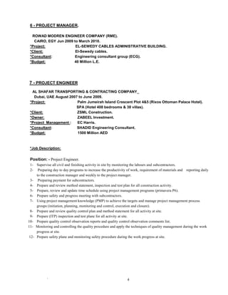 ` 4
6 - PROJECT MANAGER.
ROWAD MODREN ENGINEER COMPANY (RME).
CAIRO, EGY Jun 2009 to March 2010.
*Project: EL-SEWEDY CABLES ADMINISTRATIVE BUILDING.
*Client: El-Sewedy cables.
*Consultant: Engineering consultant group (ECG).
*Budget: 40 Million L.E.
7 - PROJECT ENGINEER
AL SHAFAR TRANSPORTING & CONTRACTING COMPANY_
Dubai, UAE August 2007 to June 2009.
*Project: Palm Jumeirah Island Crescent Plot 4&5 (Rixos Ottoman Palace Hotel).
SPA (Hotel 408 bedrooms & 38 villas).
*Client: ZSML Construction.
*Owner: ZABEEL Investment.
*Project Management : EC Harris.
*Consultant: SHADID Engineering Consultant.
*Budget: 1500 Million AED
*Job Description:
Position: - Project Engineer.
1- Supervise all civil and finishing activity in site by monitoring the labours and subcontractors.
2- Preparing day to day programs to increase the productivity of work, requirement of materials and reporting daily
to the construction manager and weekly to the project manager.
3- Preparing payment for subcontractors.
4- Prepare and review method statement, inspection and test plan for all construction activity.
5- Prepare, review and update time schedule using project management programs (primavera P6).
6- Prepare safety and progress meeting with subcontractors.
7- Using project management knowledge (PMP) to achieve the targets and manage project management process
groups (initiation, planning, monitoring and control, execution and closure).
8- Prepare and review quality control plan and method statement for all activity at site.
9- Prepare (ITP) inspection and test plane for all activity at site.
10- Prepare quality control observation reports and quality control observation comments list.
11- Monitoring and controlling the quality procedure and apply the techniques of quality management during the work
progress at site.
12- Prepare safety plane and monitoring safety procedure during the work progress at site.
 