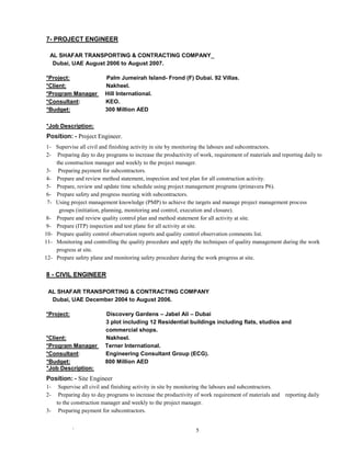 ` 5
7- PROJECT ENGINEER
AL SHAFAR TRANSPORTING & CONTRACTING COMPANY_
Dubai, UAE August 2006 to August 2007.
*Project: Palm Jumeirah Island- Frond (F) Dubai. 92 Villas.
*Client: Nakheel.
*Program Manager Hill International.
*Consultant: KEO.
*Budget: 300 Million AED
*Job Description:
Position: - Project Engineer.
1- Supervise all civil and finishing activity in site by monitoring the labours and subcontractors.
2- Preparing day to day programs to increase the productivity of work, requirement of materials and reporting daily to
the construction manager and weekly to the project manager.
3- Preparing payment for subcontractors.
4- Prepare and review method statement, inspection and test plan for all construction activity.
5- Prepare, review and update time schedule using project management programs (primavera P6).
6- Prepare safety and progress meeting with subcontractors.
7- Using project management knowledge (PMP) to achieve the targets and manage project management process
groups (initiation, planning, monitoring and control, execution and closure).
8- Prepare and review quality control plan and method statement for all activity at site.
9- Prepare (ITP) inspection and test plane for all activity at site.
10- Prepare quality control observation reports and quality control observation comments list.
11- Monitoring and controlling the quality procedure and apply the techniques of quality management during the work
progress at site.
12- Prepare safety plane and monitoring safety procedure during the work progress at site.
8 - CIVIL ENGINEER
AL SHAFAR TRANSPORTING & CONTRACTING COMPANY
Dubai, UAE December 2004 to August 2006.
*Project: Discovery Gardens – Jabel Ali – Dubai
3 plot including 12 Residential buildings including flats, studios and
commercial shops.
*Client: Nakheel.
*Program Manager Terner International.
*Consultant: Engineering Consultant Group (ECG).
*Budget: 800 Million AED
*Job Description:
Position: - Site Engineer
1- Supervise all civil and finishing activity in site by monitoring the labours and subcontractors.
2- Preparing day to day programs to increase the productivity of work requirement of materials and reporting daily
to the construction manager and weekly to the project manager.
3- Preparing payment for subcontractors.
 