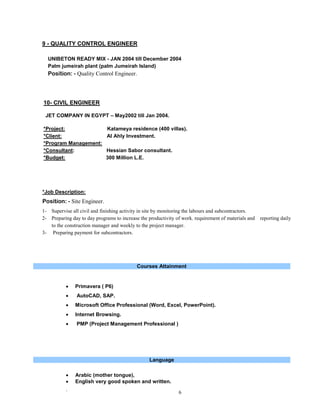 ` 6
9 - QUALITY CONTROL ENGINEER
UNIBETON READY MIX - JAN 2004 till December 2004
Palm jumeirah plant (palm Jumeirah Island)
Position: - Quality Control Engineer.
10- CIVIL ENGINEER
JET COMPANY IN EGYPT – May2002 till Jan 2004.
*Project: Katameya residence (400 villas).
*Client: Al Ahly Investment.
*Program Management:
*Consultant: Hessian Sabor consultant.
*Budget: 300 Million L.E.
*Job Description:
Position: - Site Engineer.
1- Supervise all civil and finishing activity in site by monitoring the labours and subcontractors.
2- Preparing day to day programs to increase the productivity of work. requirement of materials and reporting daily
to the construction manager and weekly to the project manager.
3- Preparing payment for subcontractors.
Courses Attainment
 Primavera ( P6)
 AutoCAD, SAP.
 Microsoft Office Professional (Word, Excel, PowerPoint).
 Internet Browsing.
 PMP (Project Management Professional )
Language
 Arabic (mother tongue),
 English very good spoken and written.
 