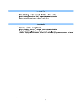 ` 7
Personal Plus
 Critical thinking – Detail oriented – Problem solving ability.
 Ability to manage multiple tasks in a pressured environment.
 Goal oriented, independent and self-motivated.
Other skills
 Valid UAE and KSA driving license.
 Authorized Civil Structure Engineer from Dubai Municipality.
 Authorized Civil Engineer from Saudi council of engineers.
 Certified in project management professional from PMI (project management institute).
 