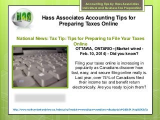 Accounting Tips by Hass Associates
Individual and Business Tax Preparation

Hass Associates Accounting Tips for
Preparing Taxes Online
National News: Tax Tip: Tips for Preparing to File Your Taxes
Online
OTTAWA, ONTARIO--(Market wired Feb. 10, 2014) - Did you know?
Filing your taxes online is increasing in
popularity as Canadians discover how
fast, easy, and secure filing online really is.
Last year, over 74% of Canadians filed
their income tax and benefit return
electronically. Are you ready to join them?

http://www.northumberlandview.ca/index.php?module=news&type=user&func=display&sid=26865#.Uvq6b2KSy7p

 