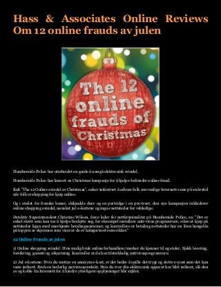 Hass & Associates Online Reviews Om 12 online frauds av julen 
Humberside Police har utarbeidet en guide å unngå elektronisk svindel. 
Humberside Police har lansert en Christmas kampanje for å hjelpe forhindre online fraud. 
Kalt "The 12 Online svindel av Christmas", søker initiativet å advare folk om vanlige Internett-cons på en årstid når folk er shopping for kjøp online. 
Og i stedet for franske høner, skilpadde duer og en partridge i en pre-treet, den nye kampanjen inkluderer online shopping svindel, uønsket jul e-kortene og rogue nettsteder for veldedige. 
Detektiv Superintendent Christine Wilson, force leder for nettkriminalitet på Humberside Police, sa: "Det er enkel skritt som kan tas å hjelpe beskytte seg, for eksempel installere anti-virus programvare, sikre at kjøp på nettsteder lages med anerkjente betalingssystemer, og kontrollere at betaling nettsteder har en liten hengelås på toppen av skjermen som viser at de er kategorisert som sikker." 
12 Online Frauds av julen 
1) Online shopping svindel: Hvis mulig bruk online forhandlere/merker du kjenner til og stoler. Sjekk levering, forsikring, garanti og avkastning. Kontroller at du har tilstrekkelig antivirusprogramvare. 
2) Jul e-kortene: Hvis du mottar en anonym e-kort, er det bedre å spille det trygt og slette e-post som det kan være infisert. Bruk en hederlig antivirusprodukt. Hvis du tror din elektronisk apparat har blitt infisert, slå den av og koble fra Internett for å hindre ytterligere opplysninger blir stjålet.  