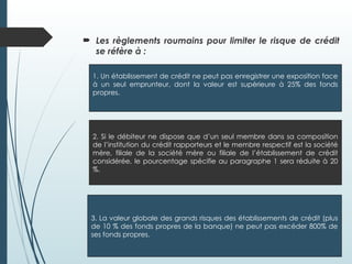  Les règlements roumains pour limiter le risque de crédit
se réfère à :
1. Un établissement de crédit ne peut pas enregistrer une exposition face
à un seul emprunteur, dont la valeur est supérieure à 25% des fonds
propres.
2. Si le débiteur ne dispose que d’un seul membre dans sa composition
de l’institution du crédit rapporteurs et le membre respectif est la société
mère, filiale de la société mère ou filiale de l’établissement de crédit
considérée, le pourcentage spécifie au paragraphe 1 sera réduite à 20
%.
3. La valeur globale des grands risques des établissements de crédit (plus
de 10 % des fonds propres de la banque) ne peut pas excéder 800% de
ses fonds propres.
 