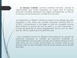 La banque centrale, comme l'autorité bancaire, assume la
responsabilité pour limiter l'exposition au risque dans le système
bancaire consolidé, établissant des règles contraignantes. Le rôle de
la banque est de renforcer le contrôle et la sanction.
Les règlements se réfèrent à limiter les risques et de ciblage des prêts
importants à des clients des sociétés bancaires (Normes BNR no.
5/1992). Conformément à ces règles un prêt est considéré comme
élevé lorsque la somme de tous les prêts à un seul emprunteur, y
compris les garanties et autres engagements pris au nom du client,
plus de 10% du capital de la société bancaire.
Il est considéré comme l'un débiteur toute personne ou groupe de
personnes physiques ou morales qui reçoivent ensemble ou
individuellement pour les prêts octroyés par la même banque et sont
reliés entre eux sur le plan économique. Le montant total de ces
grandes prêts ne peut excéder 8 fois les fonds propres de la société
bancaire
 