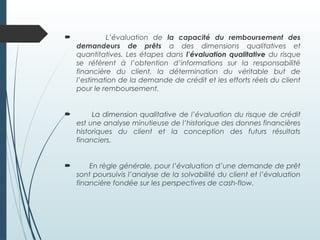  L’évaluation de la capacité du remboursement des
demandeurs de prêts a des dimensions qualitatives et
quantitatives. Les étapes dans l’évaluation qualitative du risque
se réfèrent à l’obtention d’informations sur la responsabilité
financière du client, la détermination du véritable but de
l’estimation de la demande de crédit et les efforts réels du client
pour le remboursement.
 La dimension qualitative de l’évaluation du risque de crédit
est une analyse minutieuse de l’historique des donnes financières
historiques du client et la conception des futurs résultats
financiers.
 En règle générale, pour l’évaluation d’une demande de prêt
sont poursuivis l’analyse de la solvabilité du client et l’évaluation
financière fondée sur les perspectives de cash-flow.
 