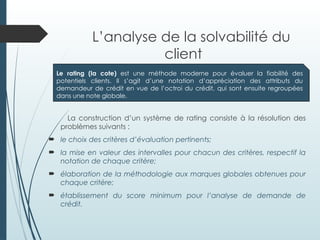 L’analyse de la solvabilité du
client
La construction d’un système de rating consiste à la résolution des
problèmes suivants :
 le choix des critères d’évaluation pertinents;
 la mise en valeur des intervalles pour chacun des critères, respectif la
notation de chaque critère;
 élaboration de la méthodologie aux marques globales obtenues pour
chaque critère;
 établissement du score minimum pour l’analyse de demande de
crédit.
Le rating (la cote) est une méthode moderne pour évaluer la fiabilité des
potentiels clients. Il s’agit d’une notation d’appréciation des attributs du
demandeur de crédit en vue de l’octroi du crédit, qui sont ensuite regroupées
dans une note globale.
 