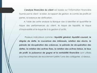 L’analyse financière du client est basée sur l’information financière
fournie par le client : le bilan, le rapport de gestion, le comte de profits et
pertes, la balance de vérification.
A l’aide de cette analyse la Banque vise à identifier et quantifier le
risque des performances du client, le risque de liquidité, le risque
d’insolvabilité et le risque lie à la gestion d’actifs.
Plusieurs indicateurs comme : liquidité général, liquidité courant, le
dégrée de dette, la couverture des intéressés, rotation des stocks, la
période de récupération des créances, la période de récupération des
dettes, la rotation des actives fixes, la rotation des actives totaux, le taux
de profit, la puissance de gagne et la rentabilité financière sont utilisés
pour les entreprises de recrutement prête l’une des catégories ci-dessus.
 