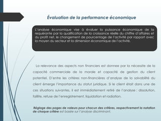 Évaluation de la performance économique
La relevance des aspects non financiers est donnee par la nécessite de la
capacité commerciale de la morale et capacité de gestion du client
potentiel. D’entre les critères non-financières d’analyse de la solvabilité du
client émerge l’importance du statut juridique. Si le client était dans une de
ces situations suivantes, il est immédiatement retiré de l’analyse : dissolution,
faillite, refuse de l’enregistrement, liquidation et radiation.
Réglage des pages de valeurs pour chacun des critères, respectivement la notation
de chaque critère est basée sur l’analyse discriminant.
L’analyse économique vise à évaluer la puissance économique de la
requérante par la qualification de la croissance réelle du chiffre d’affaires et
du profit net, le changement de pourcentage de l’activité par rapport avec
la moyen du secteur et la dimension économique de l’activité.
 
