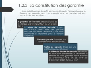1.2.3 La constitution des garantie
Selon la Loi Bancaire, les prêts sont accordés après l’acceptation par la
Banque des garanties pour ces emprunts. Ainsi, les garanties qui sont
acceptables sont les suivants:
1. garanties en numéraire (dépôts auprès de
la Banque par l’emprunteur ou un garant
tiers );
2. lettres de garantie bancaire ( pour
l’acceptation d’un lettre de garantie
bancaire on vérifie l’existence d’une limite
approuvée et disponible pout la banque
émettrice);
3.lettre de garantie émise par une
Administration Centrale/Locale;
4.lettre de garantie émise par une
entité juridique ou physique;
5.différentes formes de garanties émises par
les institutions spéciallisées et autorisées à
emettre de telles garanties (Fonds National
de Garantieaux PME SA, Le fonds de
Garantie du Crédit Rural SA, etc.)
 