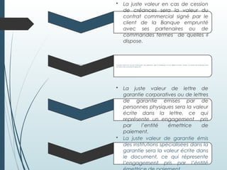 • La juste valeur en cas de cession
de créances sera la valeur du
contrat commercial signé par le
client de la Banque emprunté
avec ses partenaires ou de
commandes fermes de quelles il
dispose.
La juste valeur de lettre de garantie corporatives our de lettres de garantie émises par de personnes
physiques sera la valeur écrite dans la lettre, ce qui représente un engagement pris par l’entité
émettrice de paiement.
•La juste valeur en cas de l’instrument de paiement gire à la Banque et aux Billets à Ordre émises en faveur de la Banque sera
la valeur des instruments respectifs .
• La juste valeur de lettre de
garantie corporatives ou de lettres
de garantie émises par de
personnes physiques sera la valeur
écrite dans la lettre, ce qui
représente un engagement pris
par l’entité émettrice de
paiement.
• La juste valeur de garantie émis
des institutions spécialisées dans la
garantie sera la valeur écrite dans
le document, ce qui répresente
l’engagement pris par l’éntité
 
