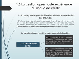 1.3 La gestion aprés toute expérience
du risque de crédit
1.3.1 L’analyse des portofeuilles de crédits et la constitution
des previsions
C’est une étape dans la gestion du risque de crédit qui suive le processus
d’accorde de crédits et qui vise la constitution des ressources pour couvrir
les pertes découlant du portofeuille de crédits. On va suivre encore
l’etablissement du niveau requis des provisions pour risques de crédit.
La classification des crédits prend en compte trois critères
1) La service de la
dette :
la capacité du debiteur d’honorer
son dette à l’échéance, exprimée
en nombre de jours de retarder le
paiement d’échéance;
il y a cinq intervalles de temps en
fonction desquelles on apprécie
le service de la dette (0-15 jours,
16-30 jours, 31-60 jours, 61-90 jours,
au moins 91jours ).
 