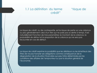 1.1 La définition du terme “risque de
crédit”
Le risque de crédit, ou de contrepartie, est le risque de perte sur une créance
ou plus généralement celui d'un tiers qui ne paie pas sa dette à temps. Il est
naturellement fonction de trois paramètres: le montant de la créance, la
probabilité de défaut et la proportion de la créance qui ne sera pas
recouvrée en cas de défaut.
Le risque de crédit exprime la possibilité que les débiteurs ou les émetteurs des
titres de ne pas honorer ses obligations comme conséquence de la
dégradation de la situation financière qui peut être déterminée par les
conditions des affaires de l’emprunteur ou par la situation général de
l’économie.
 