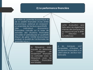 2) La performance financière
la reflète du potentiel économique et
de la solidité financière d’une éntité
économique, obtenue en analysant
un ensemble de facteurs quantitatifs
(des indicateurs économico-
financières calculés sur la base de
données des situations financières
annuelles et périodiques) et qualitatifs
(façon de gérer l’éntité économique
analysé, la qualité de l’actionnaire, les
garanties reçus );
la fréquence avec
laquelle on détermine
la catégorie de
rendement financière
va coincider avec la
fréquence avec les
comptes financières
sont établis;
si les banques sont
incapables d’évaluer le
rendement financière d’un
client dans le secteur non-
bancaire.
cette évaluation sera
faite selon les réglements
internes des banques (tel
qu’approuvé par la BNR-
la Direction de
Surveillance);
 