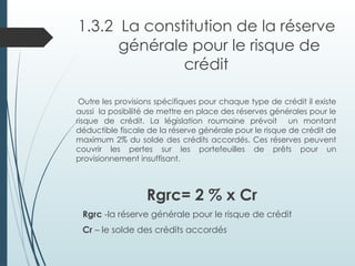1.3.2 La constitution de la réserve
générale pour le risque de
crédit
Outre les provisions spécifiques pour chaque type de crédit il existe
aussi la posibilité de mettre en place des réserves générales pour le
risque de crédit. La législation roumaine prévoit un montant
déductible fiscale de la réserve générale pour le risque de crédit de
maximum 2% du solde des crédits accordés. Ces réserves peuvent
couvrir les pertes sur les portefeuilles de prêts pour un
provisionnement insuffisant.
Rgrc= 2 % x Cr
Rgrc -la réserve générale pour le risque de crédit
Cr – le solde des crédits accordés
 