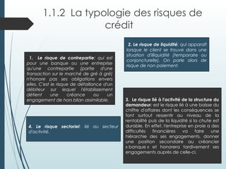 1.1.2 La typologie des risques de
crédit
1. Le risque de contrepartie: qui est
pour une banque ou une entreprise
qu'une contrepartie (partie d'une
transaction sur le marché de gré à gré)
n'honore pas ses obligations envers
elles. C'est le risque de défaillance d'un
débiteur sur lequel l'établissement
détient une créance ou un
engagement de hors bilan assimilable.
2. Le risque de liquidité: qui apparaît
lorsque le client se trouve dans une
situation d'illiquidité (temporaire ou
conjoncturelle). On parle alors de
risque de non paiement.
3. Le risque lié à l'activité de la structure du
demandeur: est le risque lié à une baisse du
chiffre d'affaires dont les conséquences se
font surtout ressentir au niveau de la
rentabilité puis de la liquidité si la chute est
durable. En effet, l'entreprise en proie a des
difficultés financières va faire une
hiérarchie des ses engagements, donner
une position secondaire au créancier
« banque » et honorera tardivement ses
engagements auprès de celle-ci.
4. Le risque sectoriel: lié au secteur
d'activité.
 