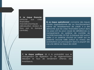6. Le risque opérationnel: concerne des risques
d'ordre organisationnel liés au fonctionnement
même de l'établissement de crédit. Il a été
démontré que les crises financières surtout dans
nos pays ont eu pour cause les défaillances ou
manquements du système de contrôle de
l'activité bancaire. En fait, la banque doit surtout
veiller à un système d'octroi du crédit qui ne
présente aucune faille surtout au niveau des
autorisations qui provoquent dans la plupart des
cas une dérive du risque de crédit.
7. Le risque politique: lié à la probabilité que le
changement de législation ou de réglementation
réduisent le taux de rendement attendu des
investisseurs.
5. Le risque financier:
rattaché aux crises
financières
macroéconomiques
(dévaluation, révision du
taux par la banque
centrale).
 